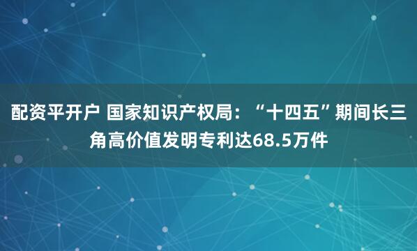 配资平开户 国家知识产权局：“十四五”期间长三角高价值发明专利达68.5万件