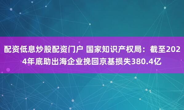 配资低息炒股配资门户 国家知识产权局：截至2024年底助出海企业挽回京基损失380.4亿