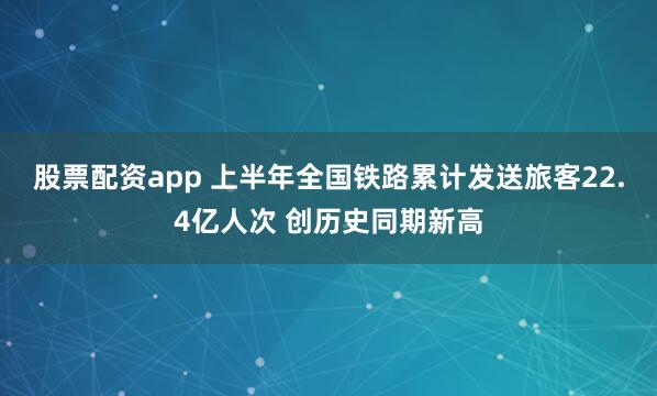 股票配资app 上半年全国铁路累计发送旅客22.4亿人次 创历史同期新高