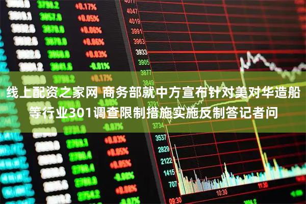 线上配资之家网 商务部就中方宣布针对美对华造船等行业301调查限制措施实施反制答记者问