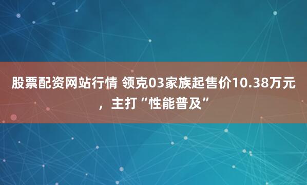 股票配资网站行情 领克03家族起售价10.38万元，主打“性能普及”