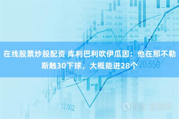 在线股票炒股配资 库利巴利吹伊瓜因：他在那不勒斯触30下球，大概能进28个
