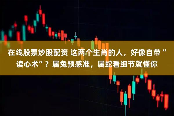 在线股票炒股配资 这两个生肖的人，好像自带“读心术”？属兔预感准，属蛇看细节就懂你
