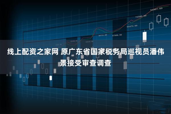 线上配资之家网 原广东省国家税务局巡视员潘伟景接受审查调查