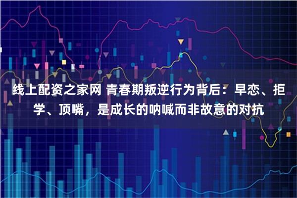 线上配资之家网 青春期叛逆行为背后：早恋、拒学、顶嘴，是成长的呐喊而非故意的对抗