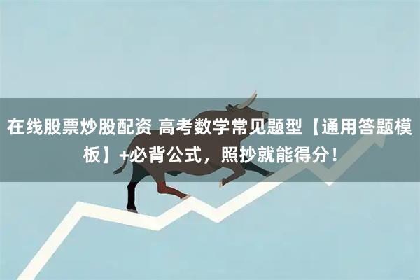 在线股票炒股配资 高考数学常见题型【通用答题模板】+必背公式，照抄就能得分！