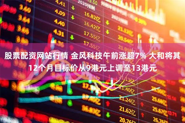 股票配资网站行情 金风科技午前涨超7% 大和将其12个月目标价从9港元上调至13港元