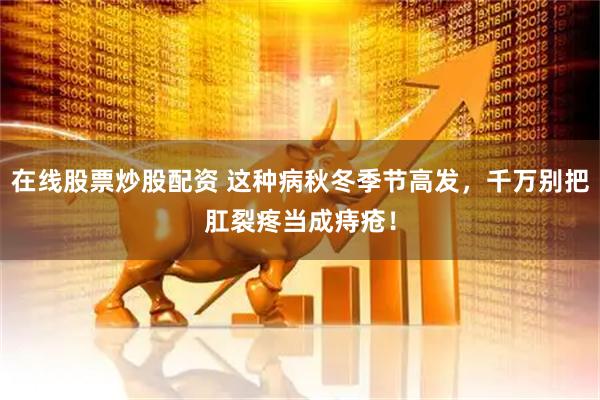 在线股票炒股配资 这种病秋冬季节高发，千万别把肛裂疼当成痔疮！