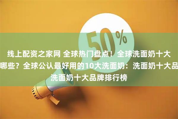 线上配资之家网 全球热门盘点！全球洗面奶十大排行榜有哪些？全球公认最好用的10大洗面奶：洗面奶十大品牌排行榜