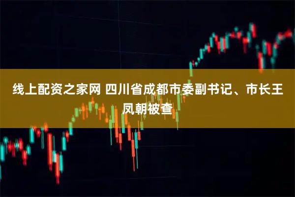 线上配资之家网 四川省成都市委副书记、市长王凤朝被查