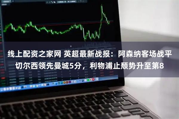 线上配资之家网 英超最新战报：阿森纳客场战平切尔西领先曼城5分，利物浦止颓势升至第8