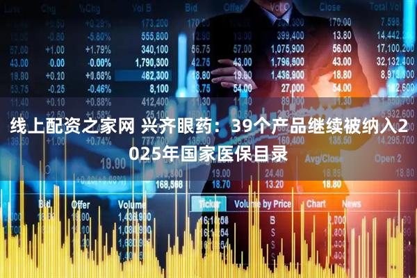 线上配资之家网 兴齐眼药：39个产品继续被纳入2025年国家医保目录