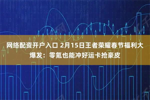 网络配资开户入口 2月15日王者荣耀春节福利大爆发：零氪也能冲好运卡抢豪皮