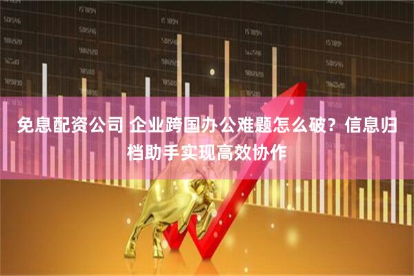 免息配资公司 企业跨国办公难题怎么破？信息归档助手实现高效协作