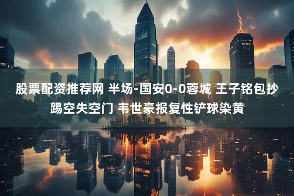 股票配资推荐网 半场-国安0-0蓉城 王子铭包抄踢空失空门 韦世豪报复性铲球染黄