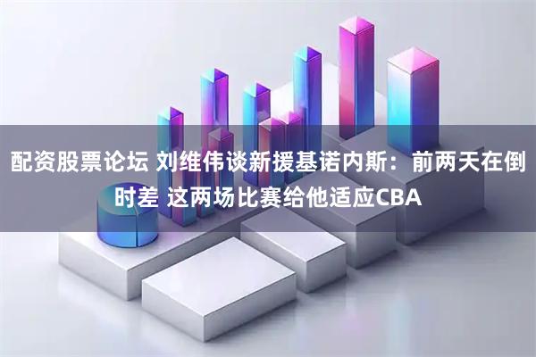 配资股票论坛 刘维伟谈新援基诺内斯：前两天在倒时差 这两场比赛给他适应CBA