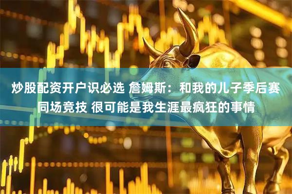 炒股配资开户识必选 詹姆斯：和我的儿子季后赛同场竞技 很可能是我生涯最疯狂的事情