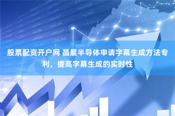 股票配资开户网 晶晨半导体申请字幕生成方法专利，提高字幕生成的实时性