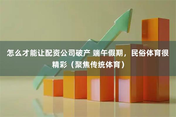怎么才能让配资公司破产 端午假期，民俗体育很精彩（聚焦传统体育）
