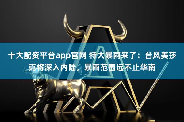 十大配资平台app官网 特大暴雨来了：台风美莎克将深入内陆，暴雨范围远不止华南