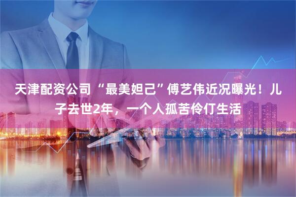天津配资公司 “最美妲己”傅艺伟近况曝光！儿子去世2年，一个人孤苦伶仃生活