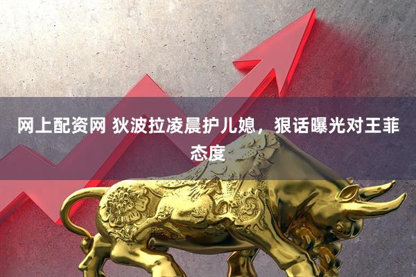 网上配资网 狄波拉凌晨护儿媳，狠话曝光对王菲态度