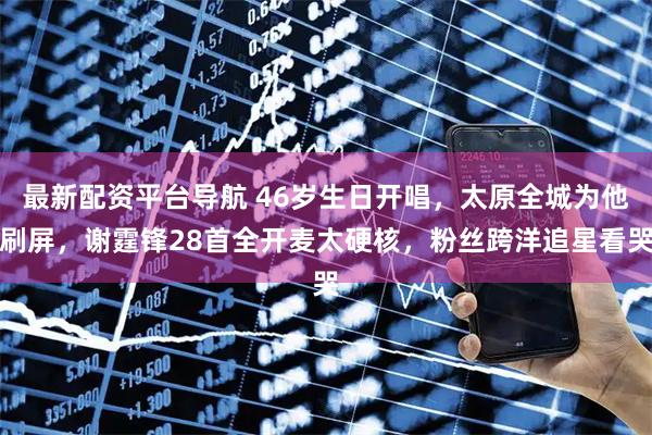 最新配资平台导航 46岁生日开唱，太原全城为他刷屏，谢霆锋28首全开麦太硬核，粉丝跨洋追星看哭